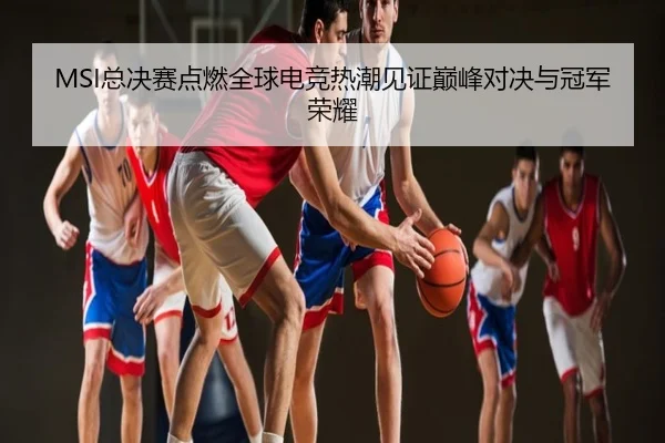 MSI总决赛点燃全球电竞热潮见证巅峰对决与冠军荣耀