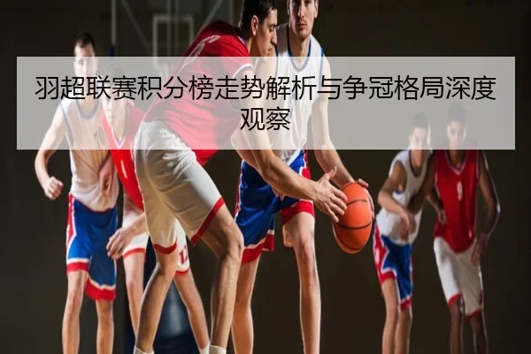 羽超联赛积分榜走势解析与争冠格局深度观察