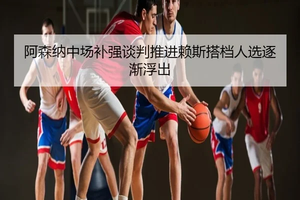 阿森纳中场补强谈判推进赖斯搭档人选逐渐浮出