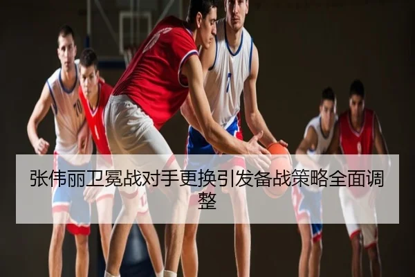 张伟丽卫冕战对手更换引发备战策略全面调整