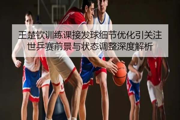 王楚钦训练课接发球细节优化引关注 世乒赛前景与状态调整深度解析