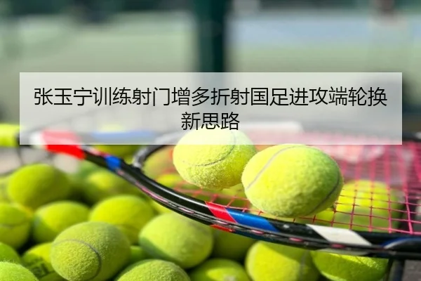张玉宁训练射门增多折射国足进攻端轮换新思路